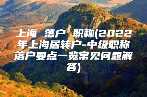 上海 落户 职称(2022年上海居转户-中级职称落户要点一览常见问题解答)