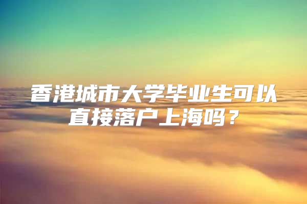 香港城市大学毕业生可以直接落户上海吗？