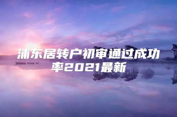 浦东居转户初审通过成功率2021最新