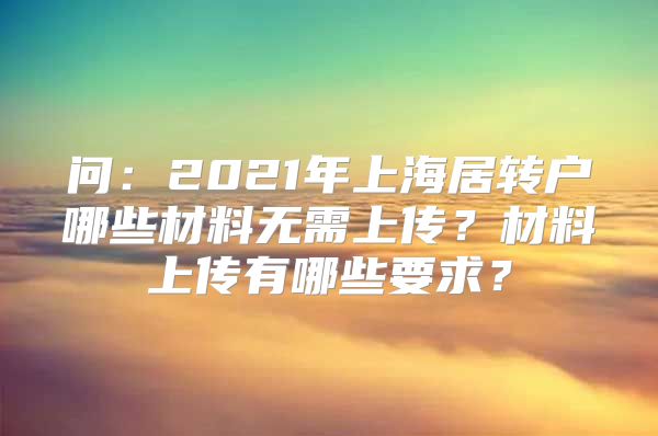 问：2021年上海居转户哪些材料无需上传？材料上传有哪些要求？